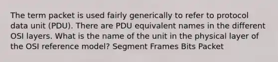 The term packet is used fairly generically to refer to protocol data unit (PDU). There are PDU equivalent names in the different OSI layers. What is the name of the unit in the physical layer of the OSI reference model? Segment Frames Bits Packet