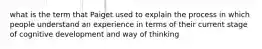 what is the term that Paiget used to explain the process in which people understand an experience in terms of their current stage of cognitive development and way of thinking