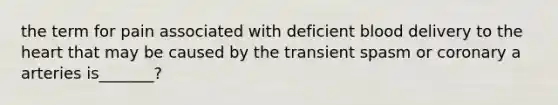 the term for pain associated with deficient blood delivery to the heart that may be caused by the transient spasm or coronary a arteries is_______?