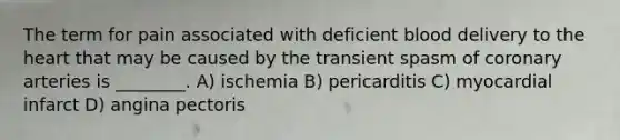 The term for pain associated with deficient blood delivery to the heart that may be caused by the transient spasm of coronary arteries is ________. A) ischemia B) pericarditis C) myocardial infarct D) angina pectoris