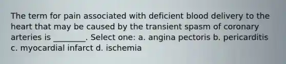 The term for pain associated with deficient blood delivery to the heart that may be caused by the transient spasm of coronary arteries is ________. Select one: a. angina pectoris b. pericarditis c. myocardial infarct d. ischemia