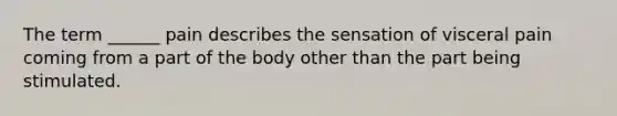 The term ______ pain describes the sensation of visceral pain coming from a part of the body other than the part being stimulated.