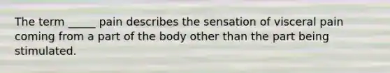 The term _____ pain describes the sensation of visceral pain coming from a part of the body other than the part being stimulated.