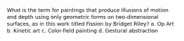 What is the term for paintings that produce illusions of motion and depth using only geometric forms on two-dimensional surfaces, as in this work titled Fission by Bridget Riley? a. Op Art b. Kinetic art c. Color-field painting d. Gestural abstraction