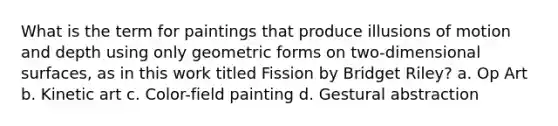 What is the term for paintings that produce illusions of motion and depth using only geometric forms on two-dimensional surfaces, as in this work titled Fission by Bridget Riley? a. Op Art b. Kinetic art c. Color-field painting d. Gestural abstraction