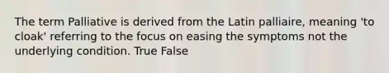 The term Palliative is derived from the Latin palliaire, meaning 'to cloak' referring to the focus on easing the symptoms not the underlying condition. True False