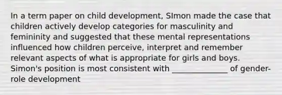 In a term paper on child development, SImon made the case that children actively develop categories for masculinity and femininity and suggested that these mental representations influenced how children perceive, interpret and remember relevant aspects of what is appropriate for girls and boys. Simon's position is most consistent with ______________ of gender-role development