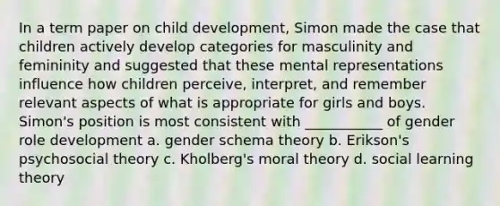 In a term paper on child development, Simon made the case that children actively develop categories for masculinity and femininity and suggested that these mental representations influence how children perceive, interpret, and remember relevant aspects of what is appropriate for girls and boys. Simon's position is most consistent with ___________ of gender role development a. gender schema theory b. Erikson's psychosocial theory c. Kholberg's moral theory d. <a href='https://www.questionai.com/knowledge/kjLM2r9cAG-social-learning-theory' class='anchor-knowledge'>social learning theory</a>