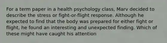 For a term paper in a health psychology class, Marv decided to describe the stress or fight-or-flight response. Although he expected to find that the body was prepared for either fight or flight, he found an interesting and unexpected finding. Which of these might have caught his attention