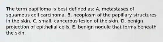 The term papilloma is best defined as: A. metastases of squamous cell carcinoma. B. neoplasm of the papillary structures in the skin. C. small, cancerous lesion of the skin. D. benign projection of epithelial cells. E. benign nodule that forms beneath the skin.