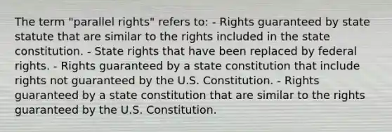 The term "parallel rights" refers to: - Rights guaranteed by state statute that are similar to the rights included in the state constitution. - State rights that have been replaced by federal rights. - Rights guaranteed by a state constitution that include rights not guaranteed by the U.S. Constitution. - Rights guaranteed by a state constitution that are similar to the rights guaranteed by the U.S. Constitution.