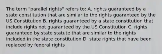 The term "parallel rights" refers to: A. rights guaranteed by a state constitution that are similar to the rights guaranteed by the US Constitution B. rights guaranteed by a state constitution that include rights not guaranteed by the US Constitution C. rights guaranteed by state statute that are similar to the rights included in the state constitution D. state rights that have been replaced by federal rights