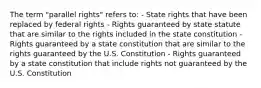 The term "parallel rights" refers to: - State rights that have been replaced by federal rights - Rights guaranteed by state statute that are similar to the rights included in the state constitution - Rights guaranteed by a state constitution that are similar to the rights guaranteed by the U.S. Constitution - Rights guaranteed by a state constitution that include rights not guaranteed by the U.S. Constitution