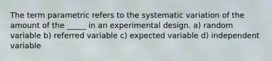 The term parametric refers to the systematic variation of the amount of the _____ in an experimental design. a) random variable b) referred variable c) expected variable d) independent variable