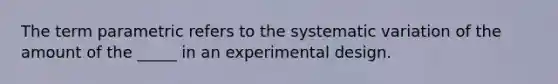 The term parametric refers to the systematic variation of the amount of the _____ in an experimental design.