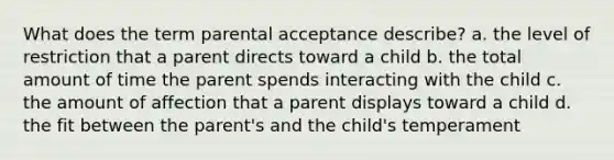 What does the term parental acceptance describe? a. the level of restriction that a parent directs toward a child b. the total amount of time the parent spends interacting with the child c. the amount of affection that a parent displays toward a child d. the fit between the parent's and the child's temperament