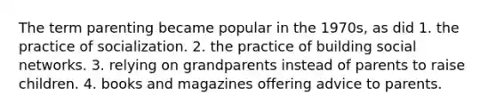 The term parenting became popular in the 1970s, as did 1. the practice of socialization. 2. the practice of building social networks. 3. relying on grandparents instead of parents to raise children. 4. books and magazines offering advice to parents.