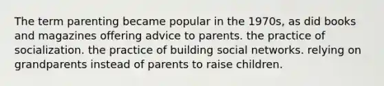 The term parenting became popular in the 1970s, as did books and magazines offering advice to parents. the practice of socialization. the practice of building social networks. relying on grandparents instead of parents to raise children.