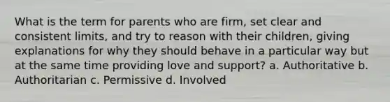 What is the term for parents who are firm, set clear and consistent limits, and try to reason with their children, giving explanations for why they should behave in a particular way but at the same time providing love and support? a. Authoritative b. Authoritarian c. Permissive d. Involved