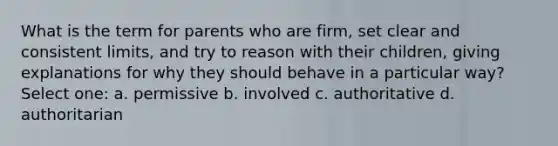 What is the term for parents who are firm, set clear and consistent limits, and try to reason with their children, giving explanations for why they should behave in a particular way? Select one: a. permissive b. involved c. authoritative d. authoritarian