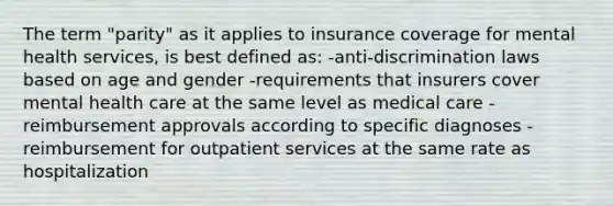 The term "parity" as it applies to insurance coverage for mental health services, is best defined as: -anti-discrimination laws based on age and gender -requirements that insurers cover mental health care at the same level as medical care -reimbursement approvals according to specific diagnoses -reimbursement for outpatient services at the same rate as hospitalization