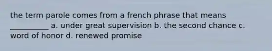 the term parole comes from a french phrase that means __________ a. under great supervision b. the second chance c. word of honor d. renewed promise