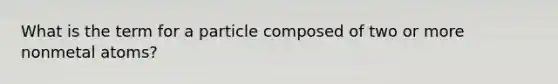 What is the term for a particle composed of two or more nonmetal atoms?