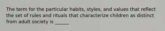 The term for the particular habits, styles, and values that reflect the set of rules and rituals that characterize children as distinct from adult society is ______