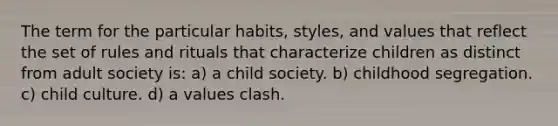 The term for the particular habits, styles, and values that reflect the set of rules and rituals that characterize children as distinct from adult society is: a) a child society. b) childhood segregation. c) child culture. d) a values clash.