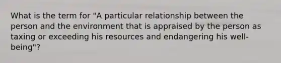 What is the term for "A particular relationship between the person and the environment that is appraised by the person as taxing or exceeding his resources and endangering his well-being"?