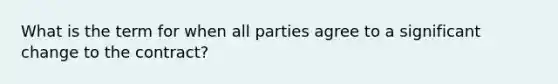 What is the term for when all parties agree to a significant change to the contract?