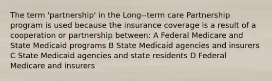 The term 'partnership' in the Long--term care Partnership program is used because the insurance coverage is a result of a cooperation or partnership between: A Federal Medicare and State Medicaid programs B State Medicaid agencies and insurers C State Medicaid agencies and state residents D Federal Medicare and insurers