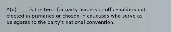 A(n) ____ is the term for party leaders or officeholders not elected in primaries or chosen in caucuses who serve as delegates to the party's national convention.