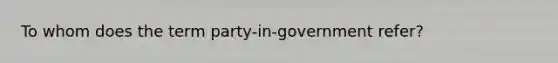 To whom does the term party-in-government refer?