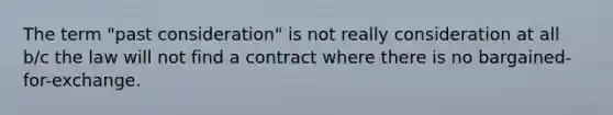 The term "past consideration" is not really consideration at all b/c the law will not find a contract where there is no bargained-for-exchange.