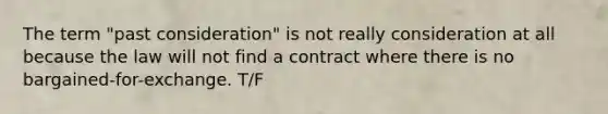 The term "past consideration" is not really consideration at all because the law will not find a contract where there is no bargained-for-exchange. T/F