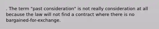 . The term "past consideration" is not really consideration at all because the law will not find a contract where there is no bargained-for-exchange.