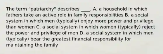 The term "patriarchy" describes ____. A. a household in which fathers take an active role in family responsibilities B. a social system in which men (typically) enjoy more power and privilege than women C. a social system in which women (typically) reject the power and privilege of men D. a social system in which men (typically) bear the greatest financial responsibility for maintaining the family