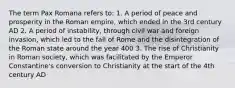 The term Pax Romana refers to: 1. A period of peace and prosperity in the Roman empire, which ended in the 3rd century AD 2. A period of instability, through civil war and foreign invasion, which led to the fall of Rome and the disintegration of the Roman state around the year 400 3. The rise of Christianity in Roman society, which was facilitated by the Emperor Constantine's conversion to Christianity at the start of the 4th century AD