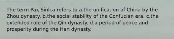 The term Pax Sinica refers to a.the unification of China by the Zhou dynasty. b.the social stability of the Confucian era. c.the extended rule of the Qin dynasty. d.a period of peace and prosperity during the Han dynasty.