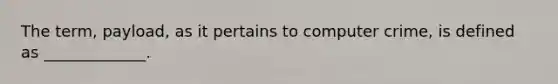 The term, payload, as it pertains to computer crime, is defined as _____________.