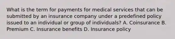 What is the term for payments for medical services that can be submitted by an insurance company under a predefined policy issued to an individual or group of individuals? A. Coinsurance B. Premium C. Insurance benefits D. Insurance policy