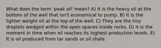 What does the term 'peak oil' mean? A) It is the heavy oil at the bottom of the well that isn't economical to pump. B) It is the lighter weight oil at the top of the well. C) They are the tiny droplets wedged within the open spaces inside rocks. D) It is the moment in time when oil reaches its highest production levels. E) It is oil produced from tar sands or oil shale.