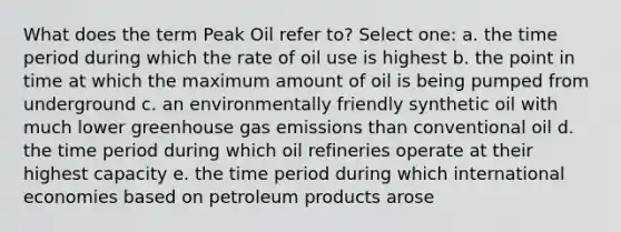 What does the term Peak Oil refer to? Select one: a. the time period during which the rate of oil use is highest b. the point in time at which the maximum amount of oil is being pumped from underground c. an environmentally friendly synthetic oil with much lower greenhouse gas emissions than conventional oil d. the time period during which oil refineries operate at their highest capacity e. the time period during which international economies based on petroleum products arose