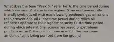 What does the term "Peak Oil" refer to? A. the time period during which the rate of oil use is the highest B. an environmentally friendly synthetic oil with much lower greenhouse gas emissions than conventional oil C. the time period during which oil refineries operate at their highest capacity D. the time period during which international economies based on petroleum products arose E. the point in time at which the maximum amount of oil is being pumped from the ground