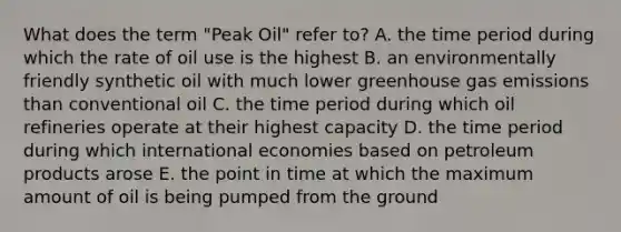 What does the term "Peak Oil" refer to? A. the time period during which the rate of oil use is the highest B. an environmentally friendly synthetic oil with much lower greenhouse gas emissions than conventional oil C. the time period during which oil refineries operate at their highest capacity D. the time period during which international economies based on petroleum products arose E. the point in time at which the maximum amount of oil is being pumped from the ground