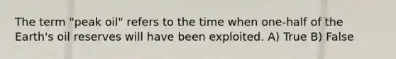 The term "peak oil" refers to the time when one-half of the Earth's oil reserves will have been exploited. A) True B) False