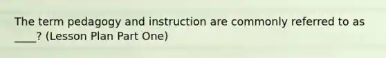 The term pedagogy and instruction are commonly referred to as ____? (Lesson Plan Part One)