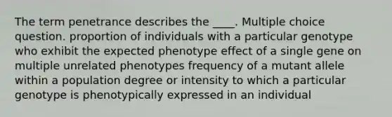 The term penetrance describes the ____. Multiple choice question. proportion of individuals with a particular genotype who exhibit the expected phenotype effect of a single gene on multiple unrelated phenotypes frequency of a mutant allele within a population degree or intensity to which a particular genotype is phenotypically expressed in an individual