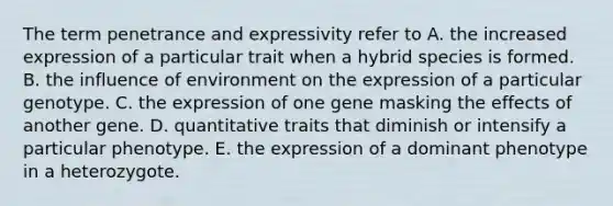 The term penetrance and expressivity refer to A. the increased expression of a particular trait when a hybrid species is formed. B. the influence of environment on the expression of a particular genotype. C. the expression of one gene masking the effects of another gene. D. quantitative traits that diminish or intensify a particular phenotype. E. the expression of a dominant phenotype in a heterozygote.